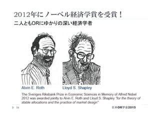 16
2012年にノーベル経済学賞を受賞！
二人ともORにゆかりの深い経済学者
日本OR学会2015
 