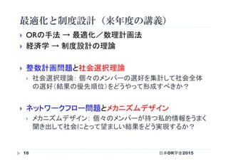 最適化と制度設計（来年度の講義）
日本OR学会201518
}  ORの手法 → 最適化／数理計画法
}  経済学 → 制度設計の理論
}  整数計画問題と社会選択理論
}  社会選択理論： 個々のメンバーの選好を集計して社会全体
の選好（結果の優先順位）をどうやって形成すべきか？
}  ネットワークフロー問題とメカニズムデザイン
}  メカニズムデザイン： 個々のメンバーが持つ私的情報をうまく
聞き出して社会にとって望ましい結果をどう実現するか？	
 