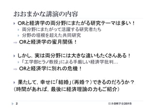 おおまかな講演の内容
日本OR学会20152
}  ORと経済学の両分野にまたがる研究テーマは多い！
}  両分野にまたがって活躍する研究者たち
}  分野の垣根を超えた共同研究
⇒  ORと経済学の蜜月関係！
}  しかし，実は両分野には大きな違いもたくさんある！
}  「工学部ヒラノ教授」による手厳しい経済学批判…
⇒  ORと経済学に別れの危機！
}  果たして，幸せに「結婚」（再婚？）できるのだろうか？
（時間があれば，最後に経済理論の力もご紹介）
 