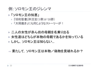 例：ソロモン王のジレンマ	
}  「ソロモン王の知恵」	
}  『旧約聖書』列王記（3章16~28節）	
}  「大岡裁き」にも同じようなストーリーが！	
}  二人の女性が赤ん坊の母親を名乗り出る	
}  女性達はどちらが本物の母親であるかを知っている	
}  しかし，ソロモン王は知らない…	
⇒ 	果たして，ソロモン王は本物／偽物を見破れるか？	
日本OR学会201522
 