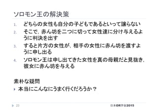 ソロモン王の解決策	
1.  どちらの女性も自分の子どもであるといって譲らない	
2.  そこで，赤ん坊を二つに切って女性達に分け与えるよ
うに判決を出す	
3.  すると片方の女性が，相手の女性に赤ん坊を渡すよ
うに申し出る	
4.  ソロモン王は申し出てきた女性を真の母親だと見抜き，
彼女に赤ん坊を与える	
	
素朴な疑問	
}  本当にこんなにうまく行くだろうか？	
日本OR学会201523
 