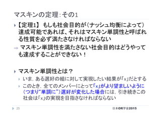 マスキンの定理：その1	
}  【定理1】　もしも社会目的が（ナッシュ均衡によって）
達成可能であれば、それはマスキン単調性と呼ばれ
る性質を必ず満たさなければならない	
⇒  マスキン単調性を満たさない社会目的はどうやって
も達成することができない！	
}  マスキン単調性とは？	
}  いま，ある選好の組に対して実現したい結果が「x」だとする	
}  このとき，全てのメンバーにとって「x」がより望ましいように
（つまり“単調に”）選好が変化した場合には，引き続きこの
社会は「x」の実現を目指さなければならない	
日本OR学会201525
 