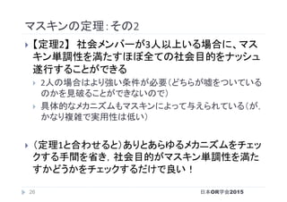 マスキンの定理：その2	
}  【定理2】　社会メンバーが3人以上いる場合に、マス
キン単調性を満たすほぼ全ての社会目的をナッシュ
遂行することができる	
}  2人の場合はより強い条件が必要（どちらが嘘をついている
のかを見破ることができないので）	
}  具体的なメカニズムもマスキンによって与えられている（が，
かなり複雑で実用性は低い）	
}  （定理1と合わせると）ありとあらゆるメカニズムをチェッ
クする手間を省き，社会目的がマスキン単調性を満た
すかどうかをチェックするだけで良い！	
日本OR学会201526
 