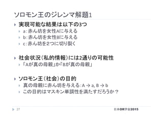 ソロモン王のジレンマ解題1	
}  実現可能な結果は以下の3つ	
}  a：赤ん坊を女性Aに与える	
}  b：赤ん坊を女性Bに与える	
}  c：赤ん坊を２つに切り裂く	
}  社会状況（私的情報）には2通りの可能性	
}  「Aが真の母親」か「Bが真の母親」	
}  ソロモン王（社会）の目的	
}  真の母親に赤ん坊を与える：A	→	a,	B	→	b	
}  この目的はマスキン単調性を満たすだろうか？	
日本OR学会201527
 