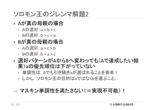 ソロモン王のジレンマ解題2	
}  Aが真の母親の場合	
}  Aの選好：a	>	b	>	c	
}  Bの選好：b	>	c	>	a	
}  Bが真の母親の場合	
}  Aの選好：a	>	c	>	b	
}  Bの選好：b	>	a	>	c	
}  選好パターンがAからBへ変わっても（Aで達成したい結
果）aの優先順位は下がっていない	
}  単調性は，Bでも引き続きaが選ばれることを要求！	
}  しかし，ソロモン王の目的はaではなくbを選ぶこと…	
⇒  マスキン単調性を満たさない（＝実現不可能）！	
日本OR学会201528
 