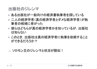 出版社のジレンマ	
}  ある出版社が一般向けの経済書執筆者を探している	
}  二人の経済学者（真の経済学者とダメな経済学者）が執
筆者の候補に挙がった	
}  彼らはどちらが真の経済学者かを知っているが，出版社
は知らない	
}  このとき，出版社は真の経済学者に執筆を依頼すること
ができるだろうか？	
⇒  ソロモン王のジレンマと状況が酷似！	
日本OR学会201529
 