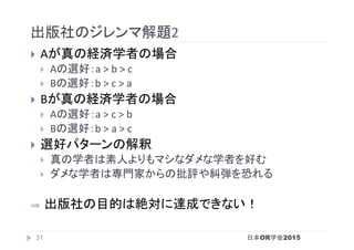 出版社のジレンマ解題2	
}  Aが真の経済学者の場合	
}  Aの選好：a	>	b	>	c	
}  Bの選好：b	>	c	>	a	
}  Bが真の経済学者の場合	
}  Aの選好：a	>	c	>	b	
}  Bの選好：b	>	a	>	c	
}  選好パターンの解釈	
}  真の学者は素人よりもマシなダメな学者を好む	
}  ダメな学者は専門家からの批評や糾弾を恐れる	
⇒  出版社の目的は絶対に達成できない！	
日本OR学会201531
 