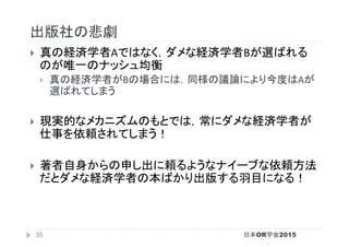 出版社の悲劇	
}  真の経済学者Aではなく，ダメな経済学者Bが選ばれる
のが唯一のナッシュ均衡	
}  真の経済学者がBの場合には，同様の議論により今度はAが
選ばれてしまう	
}  現実的なメカニズムのもとでは，常にダメな経済学者が
仕事を依頼されてしまう！	
}  著者自身からの申し出に頼るようなナイーブな依頼方法
だとダメな経済学者の本ばかり出版する羽目になる！	
日本OR学会201535
 