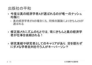 出版社の平和	
}  今度は真の経済学者Aが選ばれるのが唯一のナッシュ
均衡に	
}  真の経済学者がBの場合にも，同様の議論によりきちんとBが
選ばれる	
}  修正版メカニズムのもとでは，常にきちんと真の経済学
者が仕事を依頼される！	
}  研究業績や研究者としてのキャリアがあり，労を厭わず
にダメな学者批判を行う人がキーパーソン？	
日本OR学会201540
 