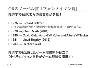 ORのノーベル賞「フォンノイマン賞」
日本OR学会20157
経済学でもおなじみの受賞者が多数！
}  1976 --- Richard Bellman
}  マクロ経済分析 = 動学的一般均衡理論 → DPそのもの
}  1978 --- John F. Nash (2004)
}  1980 --- David Gale, Harold W. Kuhn, and Albert W.Tucker
}  1981 --- Lloyd Shapley (2012)
}  1983 --- Herbert Scarf
経済学でも活躍したゲーム理論家が目立つ
（そもそもノイマン自身がゲーム理論の開祖！）
 