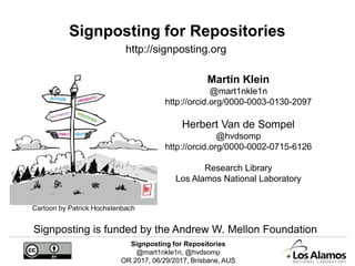 Signposting for Repositories
@mart1nkle1n, @hvdsomp
OR 2017, 06/29/2017, Brisbane, AUS
Signposting for Repositories
Martin Klein
@mart1nkle1n
http://orcid.org/0000-0003-0130-2097
Herbert Van de Sompel
@hvdsomp
http://orcid.org/0000-0002-0715-6126
Research Library
Los Alamos National Laboratory
http://signposting.org
Signposting is funded by the Andrew W. Mellon Foundation
Cartoon by Patrick Hochstenbach
 