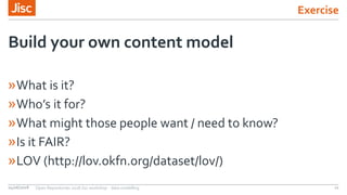 Exercise
»What is it?
»Who’s it for?
»What might those people want / need to know?
»Is it FAIR?
»LOV (http://lov.okfn.org/dataset/lov/)
Build your own content model
04/06/2018 Open Repositories 2018 Jisc workshop - data modelling 11
 