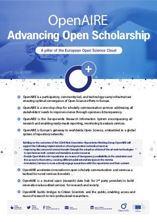 Advancing Open Scholarship
OpenAIRE
Follow us
on Twitter
@openaire_eu
Visit the
OpenAIRE portal
www.openaire.eu
Contact
info@openaire.eu
Connect
on Facebook
facebook.com/groups/openaire
Connect on Linked-In
linkedin.com/groups/OpenAIRE-3893548
OpenAIRE is a participatory, community-led, and technology-savvy infrastructure
ensuring optimal convergence of Open Science efforts in Europe.
OpenAIRE is a one-stop shop for scholarly communication services addressing all
stakeholders‘ needs to improve science through openness & transparency.
OpenAIRE is the Europe-wide Research Information System encompassing all
research and enabling ready-made reporting, monitoring & analysis services.
OpenAIRE is Europe’s gateway to worldwide Open Science , embedded in a global
system of repository networks.
OpenAIRE accelerates innovation in open scholarly communication and serves as a
testbed for novel services & models .
OpenAIRE is a trusted open (research) data hub for 3rd
party providers to build
innovative value added services for research and society.
OpenAIRE builds bridges to Citizen Scientists and the public, enabling access and
reuse of research to non-professional researchers.
Building on the outcomes of the COAR Next Generation Repositories Working Group OpenAIRE will
support the following implementation of next generation networked services:
- Improving discovery and content transfer through the adoption of state of the art web technologies
to synchronize both content and metadata as web resources.
- Enable Open Metrics for repositories as a means of transparency, auditability in the calculation and
free access to the metrics, covering different publication/data types in the metrics.
- Annotation Services to more actively engage researchers with the repositories and their content.
 