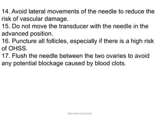 14. Avoid lateral movements of the needle to reduce the
risk of vascular damage.
15. Do not move the transducer with the needle in the
advanced position.
16. Puncture all follicles, especially if there is a high risk
of OHSS.
17. Flush the needle between the two ovaries to avoid
any potential blockage caused by blood clots.
ABOUBAKR ELNASHAR
 