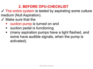 2. BEFORE OPU-CHECKLIST
✓ The entire system is tested by aspirating some culture
medium (Null Aspiration).
✓ Make sure that the
 suction pump is turned on and
 suction pedal is functioning
 (many aspiration pumps have a light flashed, and
some have audible signals, when the pump is
activated).
ABOUBAKR ELNASHAR
 