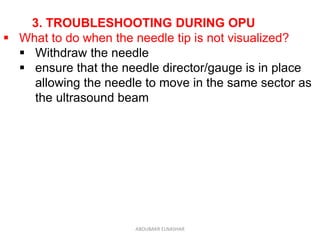 3. TROUBLESHOOTING DURING OPU
 What to do when the needle tip is not visualized?
 Withdraw the needle
 ensure that the needle director/gauge is in place
allowing the needle to move in the same sector as
the ultrasound beam
ABOUBAKR ELNASHAR
 