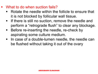 What to do when suction fails?
 Rotate the needle within the follicle to ensure that
it is not blocked by follicular wall tissue.
 If there is still no suction, remove the needle and
perform a “retrograde flush” to clear any blockage.
 Before re-inserting the needle, re-check by
aspirating some culture medium.
 In case of a double-lumen needle, the needle can
be flushed without taking it out of the ovary
ABOUBAKR ELNASHAR
 