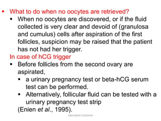  What to do when no oocytes are retrieved?
 When no oocytes are discovered, or if the fluid
collected is very clear and devoid of (granulosa
and cumulus) cells after aspiration of the first
follicles, suspicion may be raised that the patient
has not had her trigger.
In case of hCG trigger
 Before follicles from the second ovary are
aspirated,
 a urinary pregnancy test or beta-hCG serum
test can be performed.
 Alternatively, follicular fluid can be tested with a
urinary pregnancy test strip
(Enien et al., 1995).
ABOUBAKR ELNASHAR
 