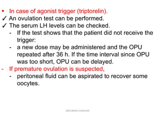  In case of agonist trigger (triptorelin).
✓ An ovulation test can be performed.
✓ The serum LH levels can be checked.
- If the test shows that the patient did not receive the
trigger:
- a new dose may be administered and the OPU
repeated after 36 h. If the time interval since OPU
was too short, OPU can be delayed.
- If premature ovulation is suspected,
- peritoneal fluid can be aspirated to recover some
oocytes.
ABOUBAKR ELNASHAR
 