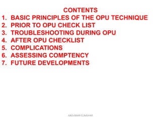 CONTENTS
1. BASIC PRINCIPLES OF THE OPU TECHNIQUE
2. PRIOR TO OPU CHECK LIST
3. TROUBLESHOOTING DURING OPU
4. AFTER OPU CHECKLIST
5. COMPLICATIONS
6. ASSESSING COMPTENCY
7. FUTURE DEVELOPMENTS
ABOUBAKR ELNASHAR
 