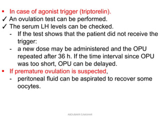  In case of agonist trigger (triptorelin).
✓ An ovulation test can be performed.
✓ The serum LH levels can be checked.
- If the test shows that the patient did not receive the
trigger:
- a new dose may be administered and the OPU
repeated after 36 h. If the time interval since OPU
was too short, OPU can be delayed.
 If premature ovulation is suspected,
- peritoneal fluid can be aspirated to recover some
oocytes.
ABOUBAKR ELNASHAR
 