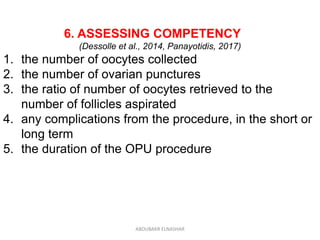 6. ASSESSING COMPETENCY
(Dessolle et al., 2014, Panayotidis, 2017)
1. the number of oocytes collected
2. the number of ovarian punctures
3. the ratio of number of oocytes retrieved to the
number of follicles aspirated
4. any complications from the procedure, in the short or
long term
5. the duration of the OPU procedure
ABOUBAKR ELNASHAR
 