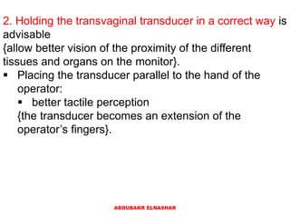 2. Holding the transvaginal transducer in a correct way is
advisable
{allow better vision of the proximity of the different
tissues and organs on the monitor}.
 Placing the transducer parallel to the hand of the
operator:
 better tactile perception
{the transducer becomes an extension of the
operator’s fingers}.
ABOUBAKR ELNASHAR
 
