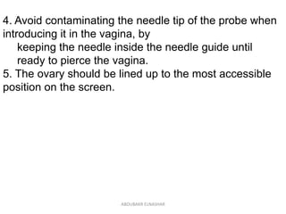 4. Avoid contaminating the needle tip of the probe when
introducing it in the vagina, by
keeping the needle inside the needle guide until
ready to pierce the vagina.
5. The ovary should be lined up to the most accessible
position on the screen.
ABOUBAKR ELNASHAR
 
