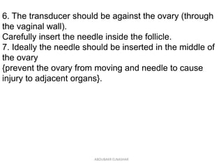 6. The transducer should be against the ovary (through
the vaginal wall).
Carefully insert the needle inside the follicle.
7. Ideally the needle should be inserted in the middle of
the ovary
{prevent the ovary from moving and needle to cause
injury to adjacent organs}.
ABOUBAKR ELNASHAR
 
