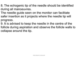 8. The echogenic tip of the needle should be identified
during all manoeuvres.
The needle guide seen on the monitor can facilitate
safer insertion as it projects where the needle tip will
progress.
9. It is advised to keep the needle in the centre of the
follicle during aspiration and observe the follicle walls to
collapse around the tip.
ABOUBAKR ELNASHAR
 