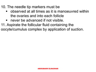 10. The needle tip markers must be
 observed at all times as it is manoeuvred within
the ovaries and into each follicle
 never be advanced if not visible.
11. Aspirate the follicular fluid containing the
oocyte/cumulus complex by application of suction.
ABOUBAKR ELNASHAR
 