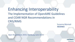 Enhancing Interoperability
The Implementation of OpenAIRE Guidelines
and COAR NGR Recommendations in
CRIS/RIMS
Susanna Mornati
4SCIENCE
Open Repositories 2019, Hamburg, June 10-13
 