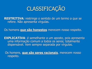CLASSIFICAÇÃO
RESTRITIVA: restringe o sentido de um termo a que se
refere. Não apresenta vírgulas.
Os homens que são honestos merecem nosso respeito.
EXPLICATIVA: é semelhante a um aposto, pois apresenta
uma informação comum a todos os seres; totalmente
dispensável. Vem sempre separada por vírgulas.
Os homens, que são seres racionais, merecem nosso
respeito.
 