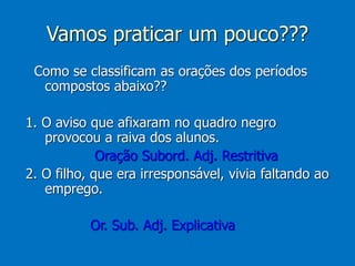 Vamos praticar um pouco???
Como se classificam as orações dos períodos
compostos abaixo??
1. O aviso que afixaram no quadro negro
provocou a raiva dos alunos.
Oração Subord. Adj. Restritiva
2. O filho, que era irresponsável, vivia faltando ao
emprego.
Or. Sub. Adj. Explicativa
 