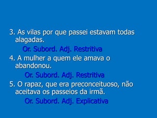 3. As vilas por que passei estavam todas
alagadas.
Or. Subord. Adj. Restritiva
4. A mulher a quem ele amava o
abandonou.
Or. Subord. Adj. Restritiva
5. O rapaz, que era preconceituoso, não
aceitava os passeios da irmã.
Or. Subord. Adj. Explicativa
 