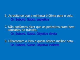 6. Acredita-se que a minhoca é ótima para o solo.
Or. Subord. Subst. subjetiva
7. Não podíamos dizer que os pedestres eram bem
educados no trânsito.
Or. Subord. Subst. Objetiva direta
8. Ofereceram o livro a quem obteve melhor nota.
Or. Subord. Subst. Objetiva indireta
 