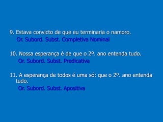 9. Estava convicto de que eu terminaria o namoro.
Or. Subord. Subst. Completiva Nominal
10. Nossa esperança é de que o 2º. ano entenda tudo.
Or. Subord. Subst. Predicativa
11. A esperança de todos é uma só: que o 2º. ano entenda
tudo.
Or. Subord. Subst. Apositiva
 