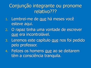 Conjunção integrante ou pronome
relativo???
1. Lembrei-me de que há meses você
esteve aqui.
2. O rapaz tinha uma vontade de escrever
que era incontrolável.
3. Leremos este capítulo que nos foi pedido
pelo professor.
4. Felizes os homens que ao se deitarem
têm a consciência tranquila.
 