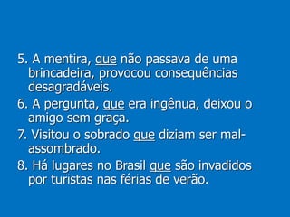 5. A mentira, que não passava de uma
brincadeira, provocou consequências
desagradáveis.
6. A pergunta, que era ingênua, deixou o
amigo sem graça.
7. Visitou o sobrado que diziam ser mal-
assombrado.
8. Há lugares no Brasil que são invadidos
por turistas nas férias de verão.
 