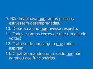 9. Não imaginava que tantas pessoas
estivessem desempregadas.
10. Disse ao aluno que tivesse respeito.
11. Todos estamos certos de que um dia ele
voltará.
12. Trata-se de um cargo a que todos
aspiram.
13. O patrão mandou um recado que não
agradou aos funcionários.
 