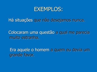 EXEMPLOS:
Há situações que não desejamos nunca.
Colocaram uma questão a qual me parecia
muito estranha.
Era aquele o homem a quem eu devia um
grande favor.
 