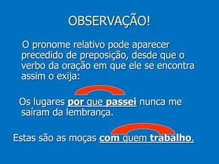 OBSERVAÇÃO!
O pronome relativo pode aparecer
precedido de preposição, desde que o
verbo da oração em que ele se encontra
assim o exija:
Os lugares por que passei nunca me
saíram da lembrança.
Estas são as moças com quem trabalho.
 