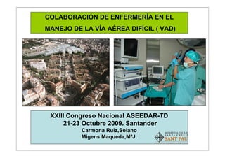 Colaboracíon de enfermería en el manejo de la VAD
                                                    COLABORACIÓN DE ENFERMERÍA EN EL
                                                    MANEJO DE LA VÍA AÉREA DIFÍCIL ( VAD)
Hospital de la Santa Creu i Sant Pau




                                                     XXIII Congreso Nacional ASEEDAR-TD
                                                         21-23 Octubre 2009. Santander
                                                              Carmona Ruiz,Solano
                                                              Migens Maqueda,MªJ.
                                                                                            1
 