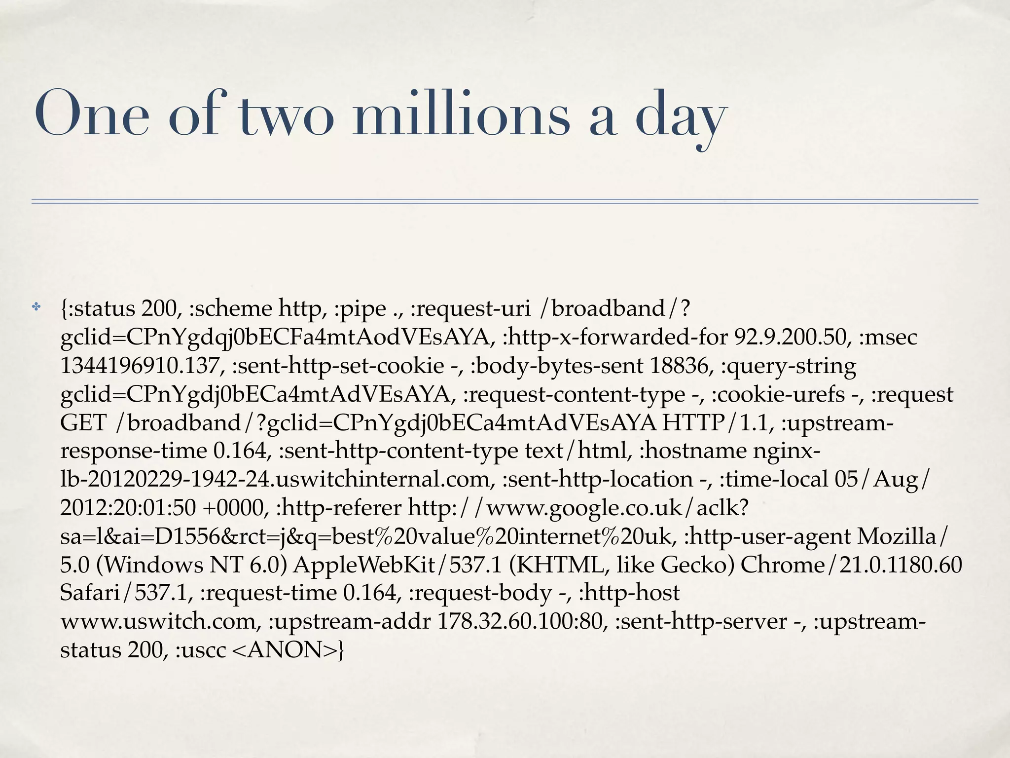 One of two millions a day

✤   {:status 200, :scheme http, :pipe ., :request-uri /broadband/?
    gclid=CPnYgdqj0bECFa4mtAodVEsAYA, :http-x-forwarded-for 92.9.200.50, :msec
    1344196910.137, :sent-http-set-cookie -, :body-bytes-sent 18836, :query-string
    gclid=CPnYgdj0bECa4mtAdVEsAYA, :request-content-type -, :cookie-urefs -, :request
    GET /broadband/?gclid=CPnYgdj0bECa4mtAdVEsAYA HTTP/1.1, :upstream-
    response-time 0.164, :sent-http-content-type text/html, :hostname nginx-
    lb-20120229-1942-24.uswitchinternal.com, :sent-http-location -, :time-local 05/Aug/
    2012:20:01:50 +0000, :http-referer http://www.google.co.uk/aclk?
    sa=l&ai=D1556&rct=j&q=best%20value%20internet%20uk, :http-user-agent Mozilla/
    5.0 (Windows NT 6.0) AppleWebKit/537.1 (KHTML, like Gecko) Chrome/21.0.1180.60
    Safari/537.1, :request-time 0.164, :request-body -, :http-host
    www.uswitch.com, :upstream-addr 178.32.60.100:80, :sent-http-server -, :upstream-
    status 200, :uscc <ANON>}
 
