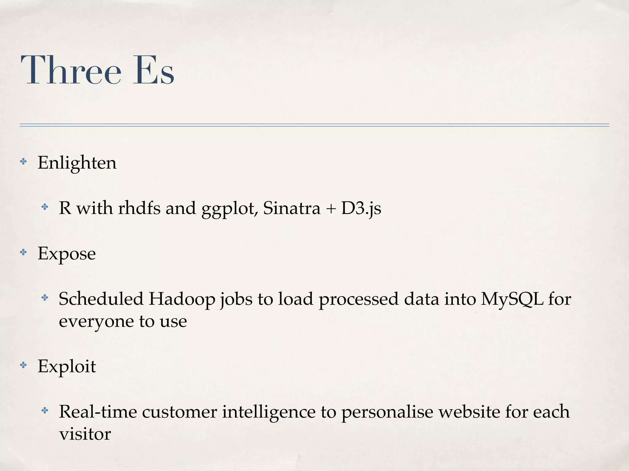 Three Es

✤   Enlighten

    ✤   R with rhdfs and ggplot, Sinatra + D3.js

✤   Expose

    ✤   Scheduled Hadoop jobs to load processed data into MySQL for
        everyone to use

✤   Exploit

    ✤   Real-time customer intelligence to personalise website for each
        visitor
 