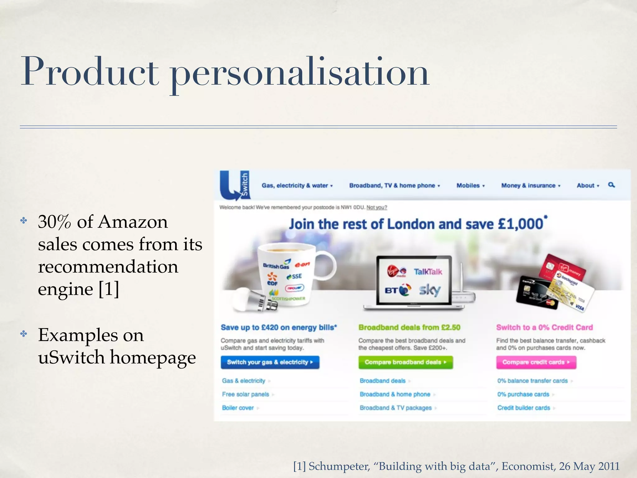 Product personalisation


✤   30% of Amazon
    sales comes from its
    recommendation
    engine [1]

✤   Examples on
    uSwitch homepage




                           [1] Schumpeter, “Building with big data”, Economist, 26 May 2011
 