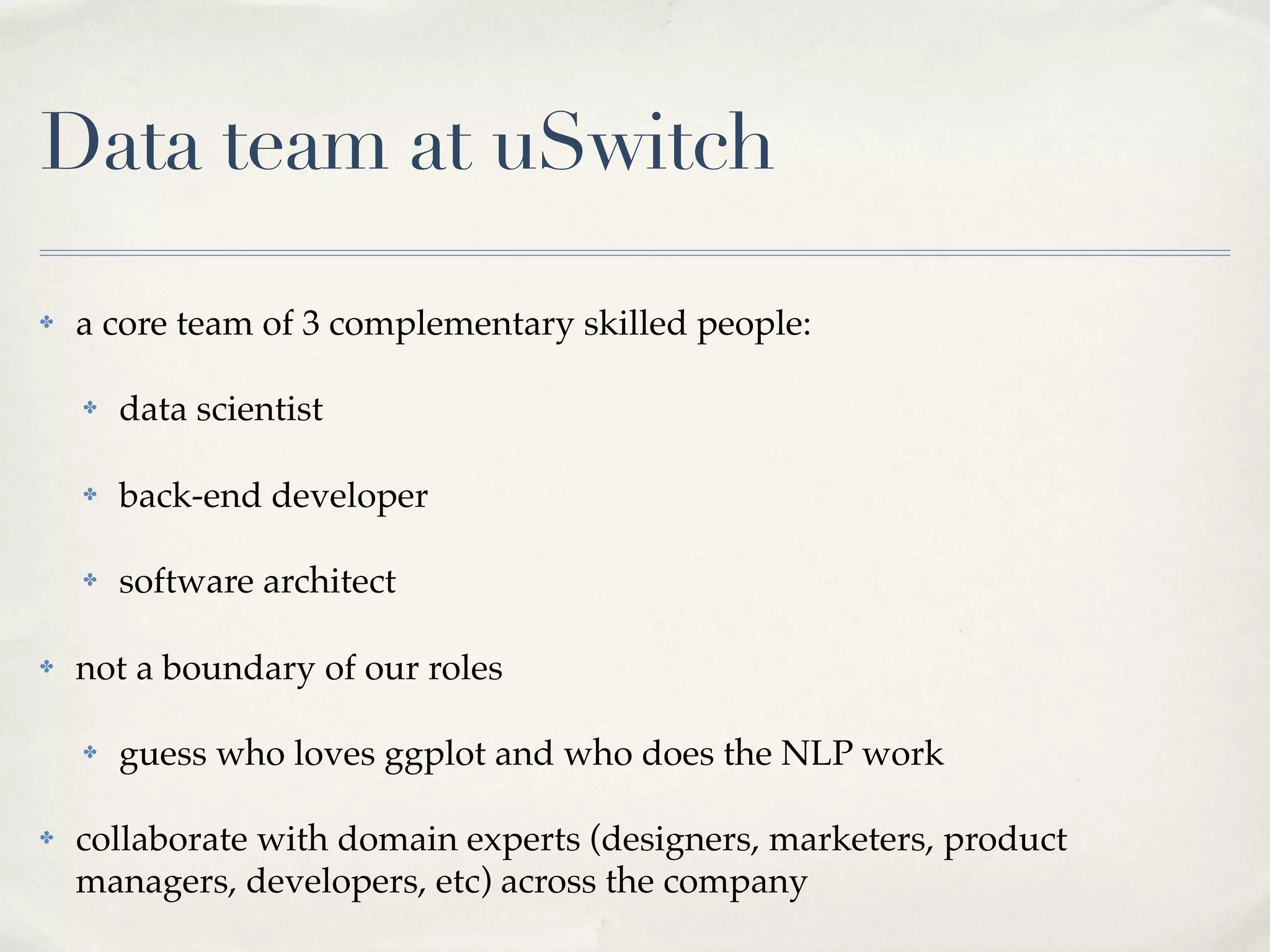 Data team at uSwitch

✤   a core team of 3 complementary skilled people:

    ✤   data scientist

    ✤   back-end developer

    ✤   software architect

✤   not a boundary of our roles

    ✤   guess who loves ggplot and who does the NLP work

✤   collaborate with domain experts (designers, marketers, product
    managers, developers, etc) across the company
 