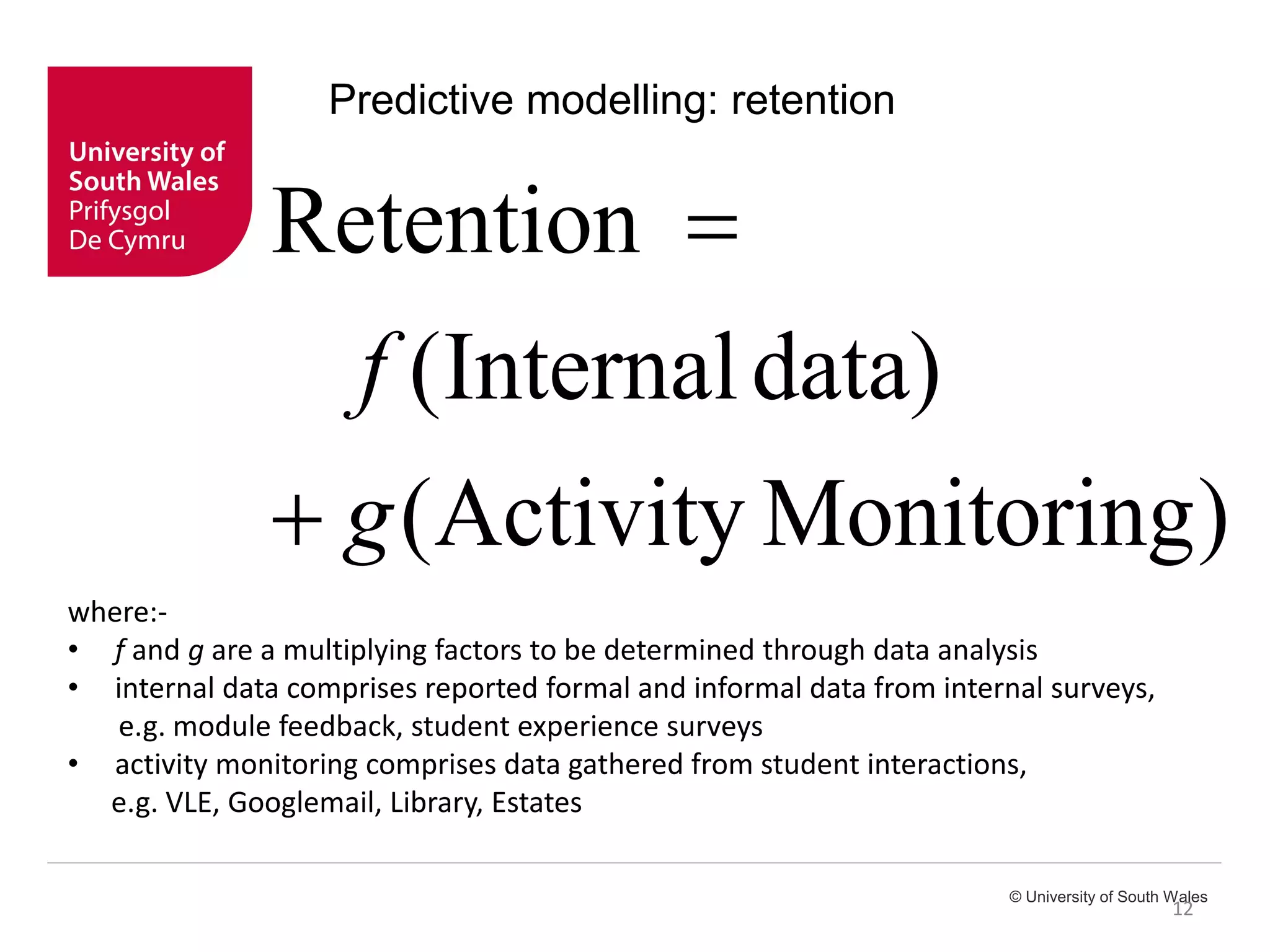 © University of South Wales
12
Predictive modelling: retention
)MonitoringActivity(
data)Internal(
Retention
g
f


where:-
• f and g are a multiplying factors to be determined through data analysis
• internal data comprises reported formal and informal data from internal surveys,
e.g. module feedback, student experience surveys
• activity monitoring comprises data gathered from student interactions,
e.g. VLE, Googlemail, Library, Estates
 