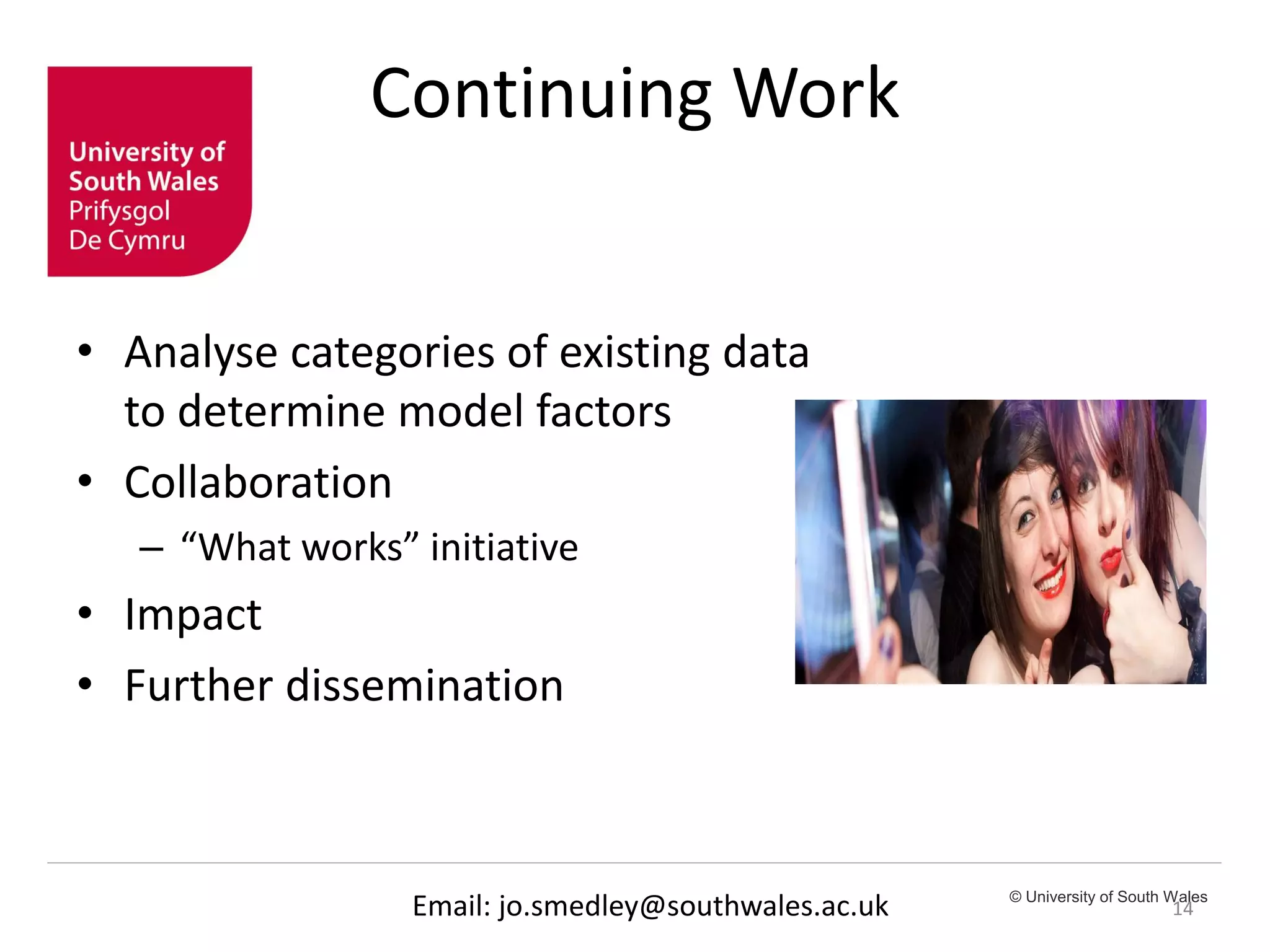 © University of South Wales
Continuing Work
• Analyse categories of existing data
to determine model factors
• Collaboration
– “What works” initiative
• Impact
• Further dissemination
14Email: jo.smedley@southwales.ac.uk
 