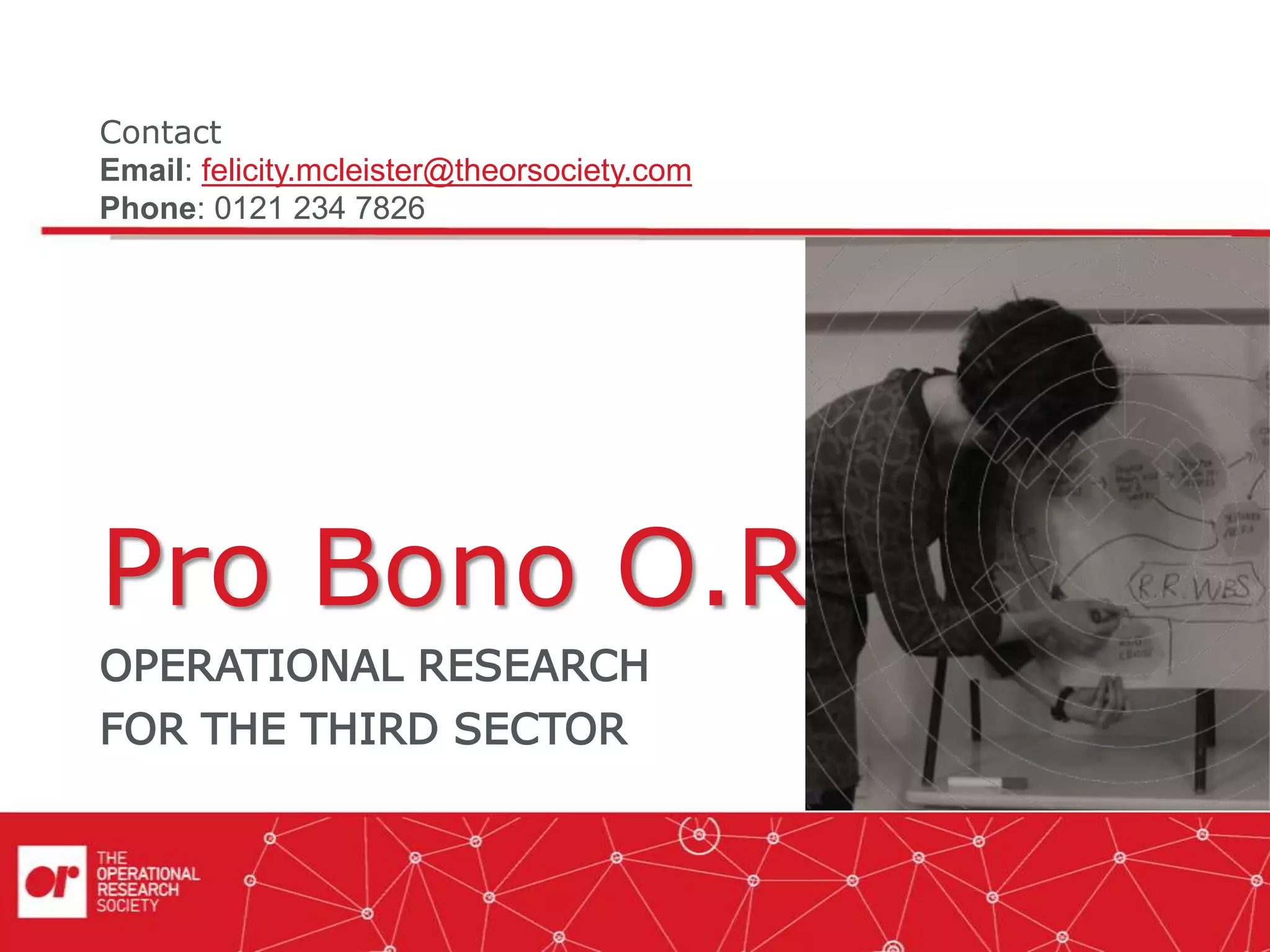 Pro Bono O.R.
OPERATIONAL RESEARCH
FOR THE THIRD SECTOR
Contact
Email: felicity.mcleister@theorsociety.com
Phone: 0121 234 7826
 